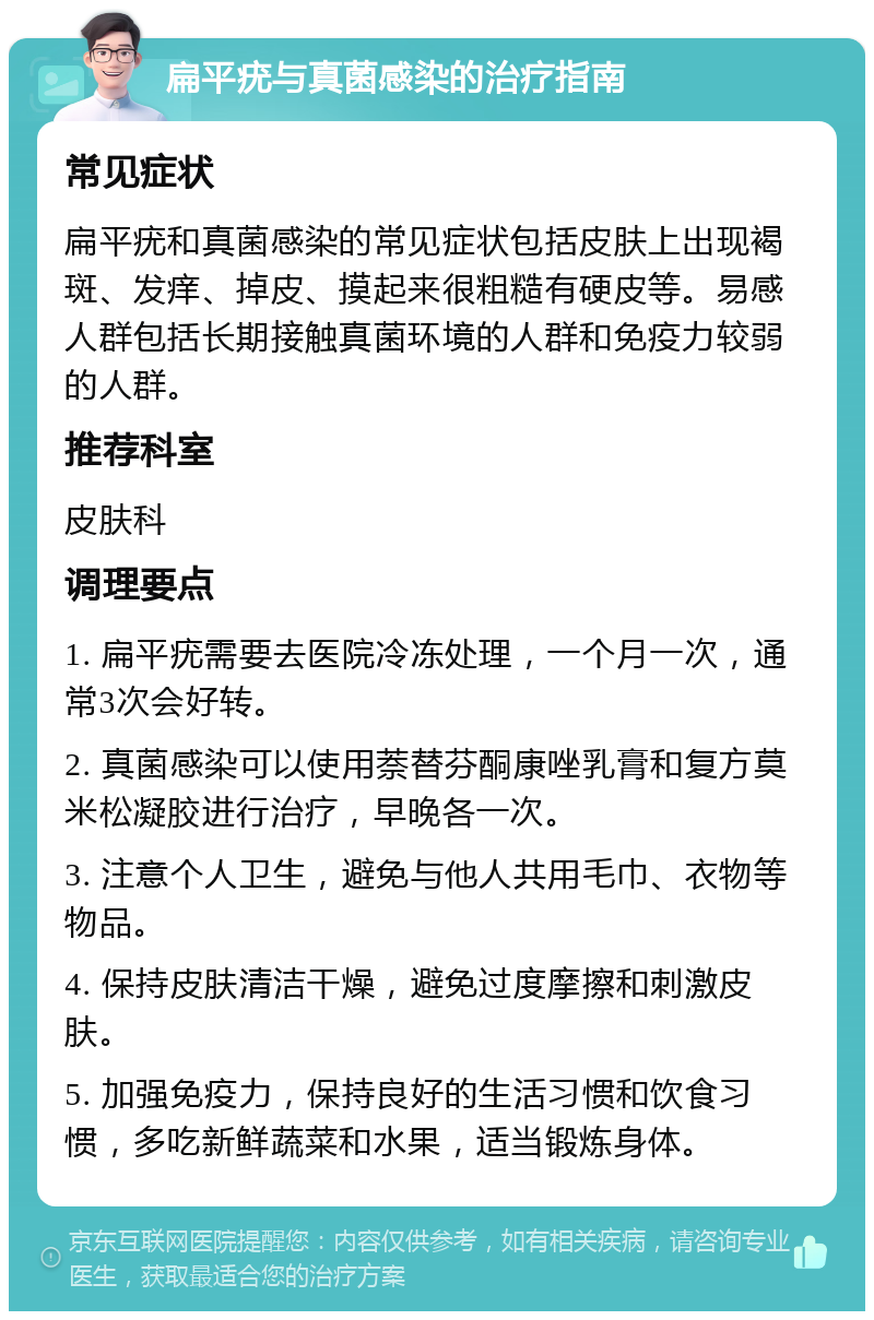 扁平疣与真菌感染的治疗指南 常见症状 扁平疣和真菌感染的常见症状包括皮肤上出现褐斑、发痒、掉皮、摸起来很粗糙有硬皮等。易感人群包括长期接触真菌环境的人群和免疫力较弱的人群。 推荐科室 皮肤科 调理要点 1. 扁平疣需要去医院冷冻处理，一个月一次，通常3次会好转。 2. 真菌感染可以使用萘替芬酮康唑乳膏和复方莫米松凝胶进行治疗，早晚各一次。 3. 注意个人卫生，避免与他人共用毛巾、衣物等物品。 4. 保持皮肤清洁干燥，避免过度摩擦和刺激皮肤。 5. 加强免疫力，保持良好的生活习惯和饮食习惯，多吃新鲜蔬菜和水果，适当锻炼身体。