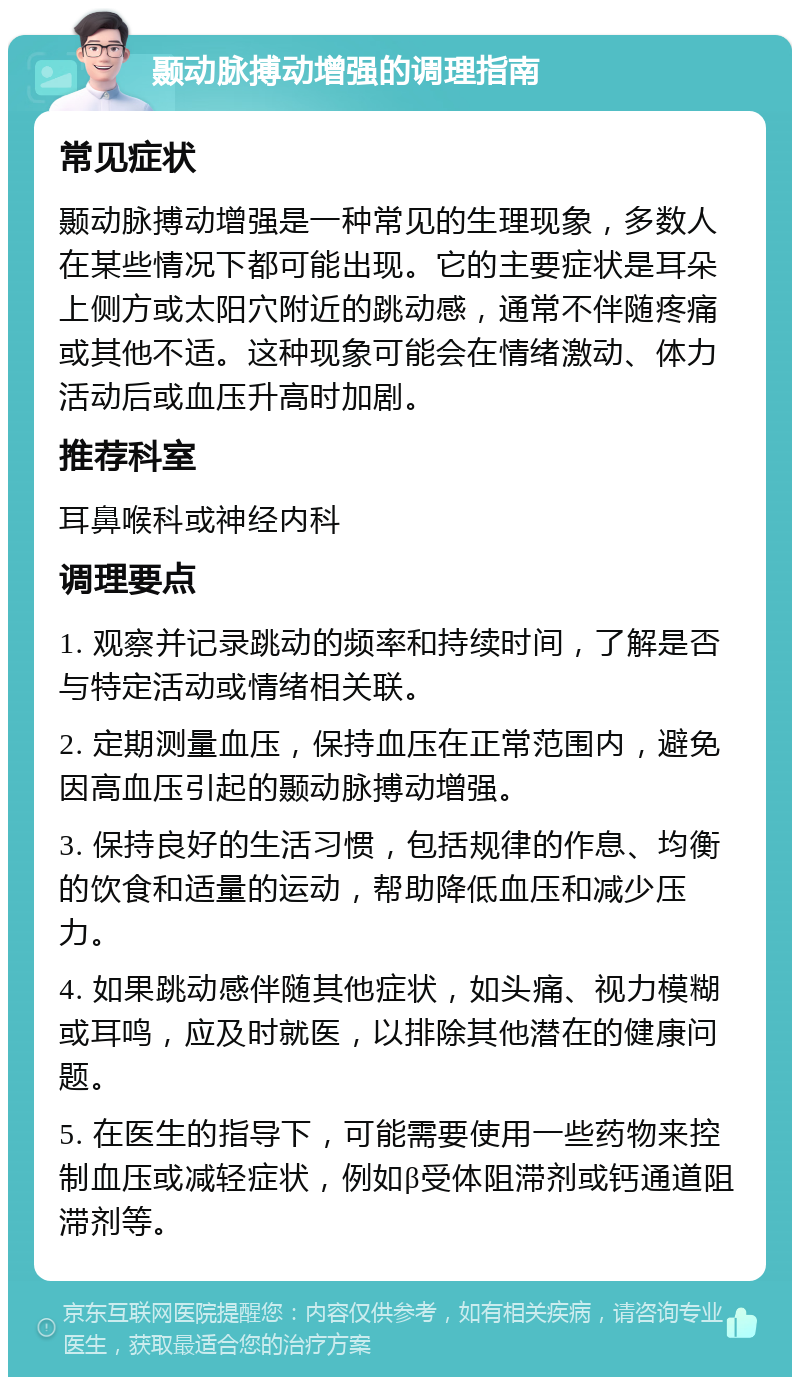 颞动脉搏动增强的调理指南 常见症状 颞动脉搏动增强是一种常见的生理现象，多数人在某些情况下都可能出现。它的主要症状是耳朵上侧方或太阳穴附近的跳动感，通常不伴随疼痛或其他不适。这种现象可能会在情绪激动、体力活动后或血压升高时加剧。 推荐科室 耳鼻喉科或神经内科 调理要点 1. 观察并记录跳动的频率和持续时间，了解是否与特定活动或情绪相关联。 2. 定期测量血压，保持血压在正常范围内，避免因高血压引起的颞动脉搏动增强。 3. 保持良好的生活习惯，包括规律的作息、均衡的饮食和适量的运动，帮助降低血压和减少压力。 4. 如果跳动感伴随其他症状，如头痛、视力模糊或耳鸣，应及时就医，以排除其他潜在的健康问题。 5. 在医生的指导下，可能需要使用一些药物来控制血压或减轻症状，例如β受体阻滞剂或钙通道阻滞剂等。