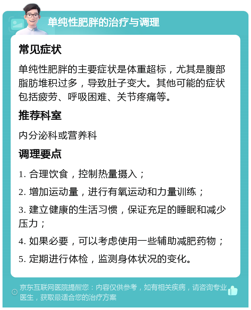 单纯性肥胖的治疗与调理 常见症状 单纯性肥胖的主要症状是体重超标，尤其是腹部脂肪堆积过多，导致肚子变大。其他可能的症状包括疲劳、呼吸困难、关节疼痛等。 推荐科室 内分泌科或营养科 调理要点 1. 合理饮食，控制热量摄入； 2. 增加运动量，进行有氧运动和力量训练； 3. 建立健康的生活习惯，保证充足的睡眠和减少压力； 4. 如果必要，可以考虑使用一些辅助减肥药物； 5. 定期进行体检，监测身体状况的变化。