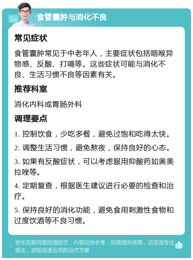 食管囊肿与消化不良 常见症状 食管囊肿常见于中老年人，主要症状包括咽喉异物感、反酸、打嗝等。这些症状可能与消化不良、生活习惯不良等因素有关。 推荐科室 消化内科或胃肠外科 调理要点 1. 控制饮食，少吃多餐，避免过饱和吃得太快。 2. 调整生活习惯，避免熬夜，保持良好的心态。 3. 如果有反酸症状，可以考虑服用抑酸药如奥美拉唑等。 4. 定期复查，根据医生建议进行必要的检查和治疗。 5. 保持良好的消化功能，避免食用刺激性食物和过度饮酒等不良习惯。