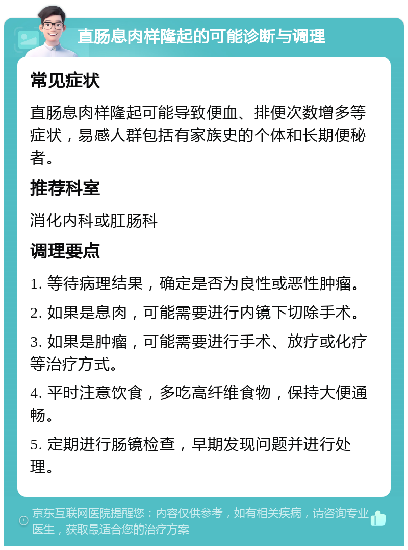 直肠息肉样隆起的可能诊断与调理 常见症状 直肠息肉样隆起可能导致便血、排便次数增多等症状，易感人群包括有家族史的个体和长期便秘者。 推荐科室 消化内科或肛肠科 调理要点 1. 等待病理结果，确定是否为良性或恶性肿瘤。 2. 如果是息肉，可能需要进行内镜下切除手术。 3. 如果是肿瘤，可能需要进行手术、放疗或化疗等治疗方式。 4. 平时注意饮食，多吃高纤维食物，保持大便通畅。 5. 定期进行肠镜检查，早期发现问题并进行处理。