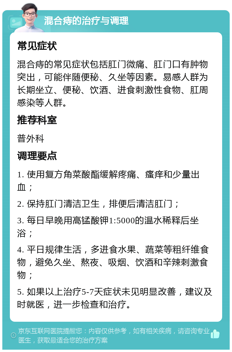 混合痔的治疗与调理 常见症状 混合痔的常见症状包括肛门微痛、肛门口有肿物突出，可能伴随便秘、久坐等因素。易感人群为长期坐立、便秘、饮酒、进食刺激性食物、肛周感染等人群。 推荐科室 普外科 调理要点 1. 使用复方角菜酸酯缓解疼痛、瘙痒和少量出血； 2. 保持肛门清洁卫生，排便后清洁肛门； 3. 每日早晚用高锰酸钾1:5000的温水稀释后坐浴； 4. 平日规律生活，多进食水果、蔬菜等粗纤维食物，避免久坐、熬夜、吸烟、饮酒和辛辣刺激食物； 5. 如果以上治疗5-7天症状未见明显改善，建议及时就医，进一步检查和治疗。