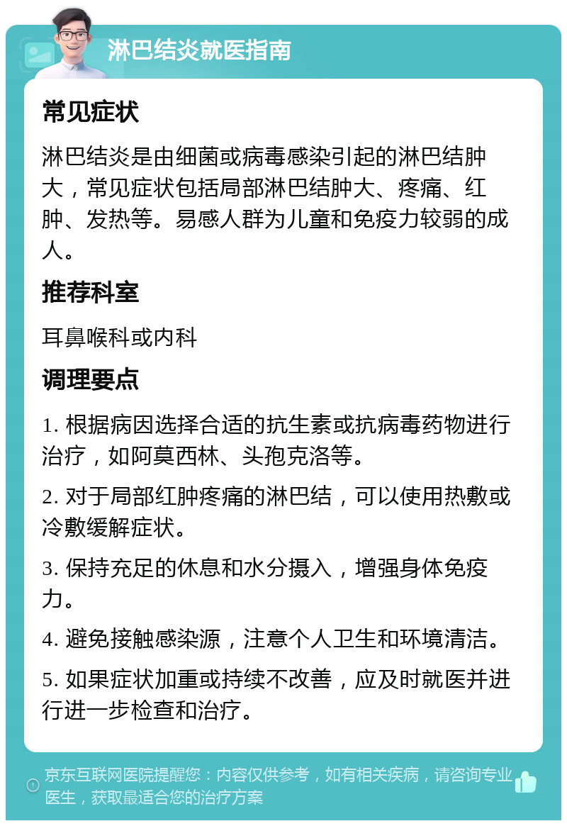 淋巴结炎就医指南 常见症状 淋巴结炎是由细菌或病毒感染引起的淋巴结肿大，常见症状包括局部淋巴结肿大、疼痛、红肿、发热等。易感人群为儿童和免疫力较弱的成人。 推荐科室 耳鼻喉科或内科 调理要点 1. 根据病因选择合适的抗生素或抗病毒药物进行治疗，如阿莫西林、头孢克洛等。 2. 对于局部红肿疼痛的淋巴结，可以使用热敷或冷敷缓解症状。 3. 保持充足的休息和水分摄入，增强身体免疫力。 4. 避免接触感染源，注意个人卫生和环境清洁。 5. 如果症状加重或持续不改善，应及时就医并进行进一步检查和治疗。