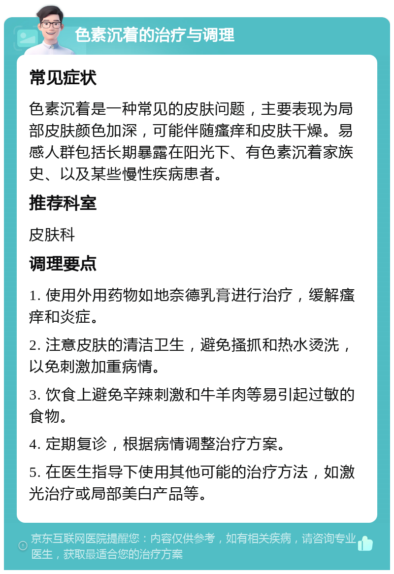 色素沉着的治疗与调理 常见症状 色素沉着是一种常见的皮肤问题，主要表现为局部皮肤颜色加深，可能伴随瘙痒和皮肤干燥。易感人群包括长期暴露在阳光下、有色素沉着家族史、以及某些慢性疾病患者。 推荐科室 皮肤科 调理要点 1. 使用外用药物如地奈德乳膏进行治疗，缓解瘙痒和炎症。 2. 注意皮肤的清洁卫生，避免搔抓和热水烫洗，以免刺激加重病情。 3. 饮食上避免辛辣刺激和牛羊肉等易引起过敏的食物。 4. 定期复诊，根据病情调整治疗方案。 5. 在医生指导下使用其他可能的治疗方法，如激光治疗或局部美白产品等。