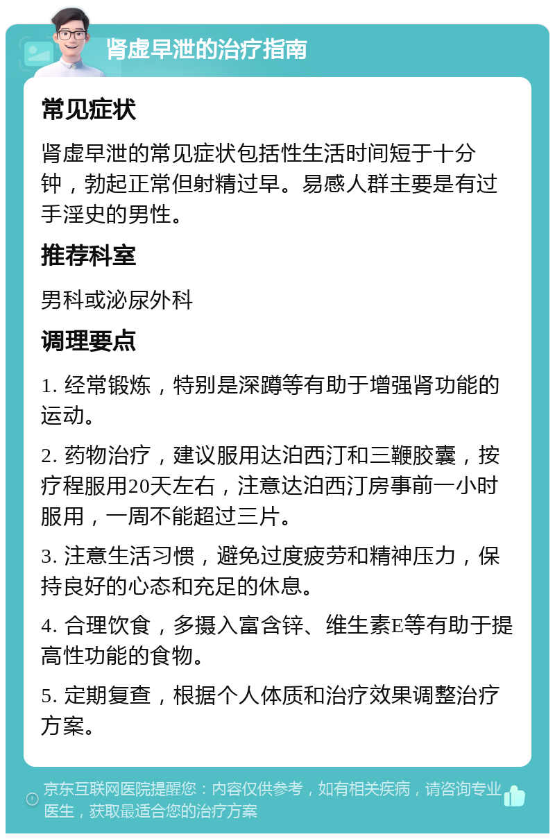 肾虚早泄的治疗指南 常见症状 肾虚早泄的常见症状包括性生活时间短于十分钟，勃起正常但射精过早。易感人群主要是有过手淫史的男性。 推荐科室 男科或泌尿外科 调理要点 1. 经常锻炼，特别是深蹲等有助于增强肾功能的运动。 2. 药物治疗，建议服用达泊西汀和三鞭胶囊，按疗程服用20天左右，注意达泊西汀房事前一小时服用，一周不能超过三片。 3. 注意生活习惯，避免过度疲劳和精神压力，保持良好的心态和充足的休息。 4. 合理饮食，多摄入富含锌、维生素E等有助于提高性功能的食物。 5. 定期复查，根据个人体质和治疗效果调整治疗方案。