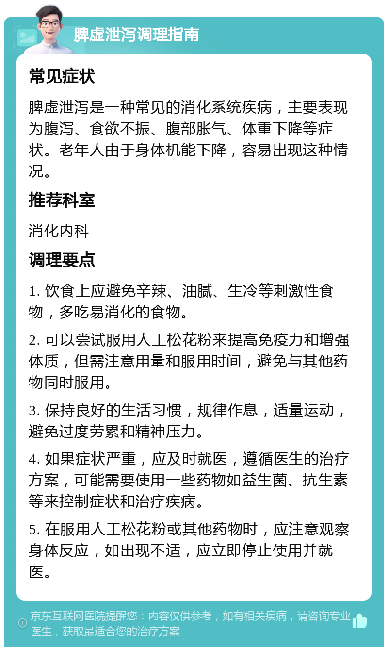 脾虚泄泻调理指南 常见症状 脾虚泄泻是一种常见的消化系统疾病，主要表现为腹泻、食欲不振、腹部胀气、体重下降等症状。老年人由于身体机能下降，容易出现这种情况。 推荐科室 消化内科 调理要点 1. 饮食上应避免辛辣、油腻、生冷等刺激性食物，多吃易消化的食物。 2. 可以尝试服用人工松花粉来提高免疫力和增强体质，但需注意用量和服用时间，避免与其他药物同时服用。 3. 保持良好的生活习惯，规律作息，适量运动，避免过度劳累和精神压力。 4. 如果症状严重，应及时就医，遵循医生的治疗方案，可能需要使用一些药物如益生菌、抗生素等来控制症状和治疗疾病。 5. 在服用人工松花粉或其他药物时，应注意观察身体反应，如出现不适，应立即停止使用并就医。