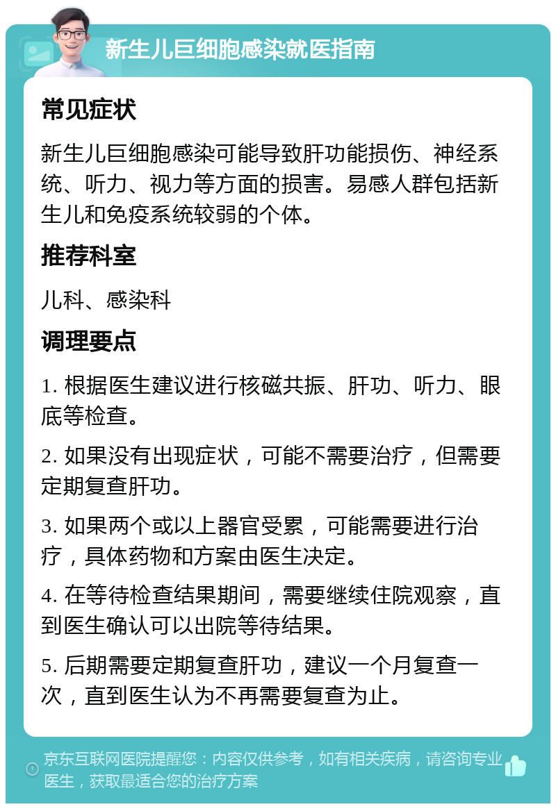 新生儿巨细胞感染就医指南 常见症状 新生儿巨细胞感染可能导致肝功能损伤、神经系统、听力、视力等方面的损害。易感人群包括新生儿和免疫系统较弱的个体。 推荐科室 儿科、感染科 调理要点 1. 根据医生建议进行核磁共振、肝功、听力、眼底等检查。 2. 如果没有出现症状，可能不需要治疗，但需要定期复查肝功。 3. 如果两个或以上器官受累，可能需要进行治疗，具体药物和方案由医生决定。 4. 在等待检查结果期间，需要继续住院观察，直到医生确认可以出院等待结果。 5. 后期需要定期复查肝功，建议一个月复查一次，直到医生认为不再需要复查为止。