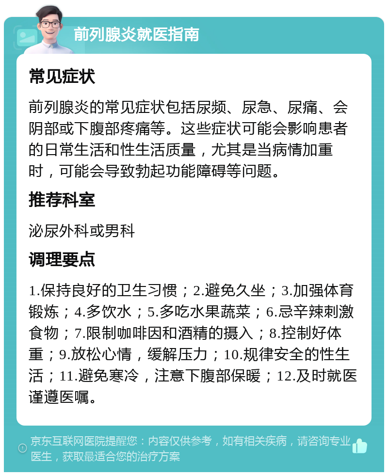 前列腺炎就医指南 常见症状 前列腺炎的常见症状包括尿频、尿急、尿痛、会阴部或下腹部疼痛等。这些症状可能会影响患者的日常生活和性生活质量，尤其是当病情加重时，可能会导致勃起功能障碍等问题。 推荐科室 泌尿外科或男科 调理要点 1.保持良好的卫生习惯；2.避免久坐；3.加强体育锻炼；4.多饮水；5.多吃水果蔬菜；6.忌辛辣刺激食物；7.限制咖啡因和酒精的摄入；8.控制好体重；9.放松心情，缓解压力；10.规律安全的性生活；11.避免寒冷，注意下腹部保暖；12.及时就医谨遵医嘱。