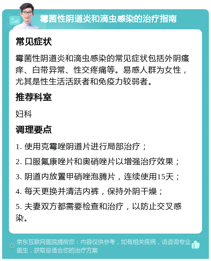 霉菌性阴道炎和滴虫感染的治疗指南 常见症状 霉菌性阴道炎和滴虫感染的常见症状包括外阴瘙痒、白带异常、性交疼痛等。易感人群为女性，尤其是性生活活跃者和免疫力较弱者。 推荐科室 妇科 调理要点 1. 使用克霉唑阴道片进行局部治疗； 2. 口服氟康唑片和奥硝唑片以增强治疗效果； 3. 阴道内放置甲硝唑泡腾片，连续使用15天； 4. 每天更换并清洁内裤，保持外阴干燥； 5. 夫妻双方都需要检查和治疗，以防止交叉感染。