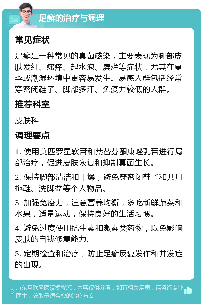 足癣的治疗与调理 常见症状 足癣是一种常见的真菌感染，主要表现为脚部皮肤发红、瘙痒、起水泡、糜烂等症状，尤其在夏季或潮湿环境中更容易发生。易感人群包括经常穿密闭鞋子、脚部多汗、免疫力较低的人群。 推荐科室 皮肤科 调理要点 1. 使用莫匹罗星软膏和萘替芬酮康唑乳膏进行局部治疗，促进皮肤恢复和抑制真菌生长。 2. 保持脚部清洁和干燥，避免穿密闭鞋子和共用拖鞋、洗脚盆等个人物品。 3. 加强免疫力，注意营养均衡，多吃新鲜蔬菜和水果，适量运动，保持良好的生活习惯。 4. 避免过度使用抗生素和激素类药物，以免影响皮肤的自我修复能力。 5. 定期检查和治疗，防止足癣反复发作和并发症的出现。