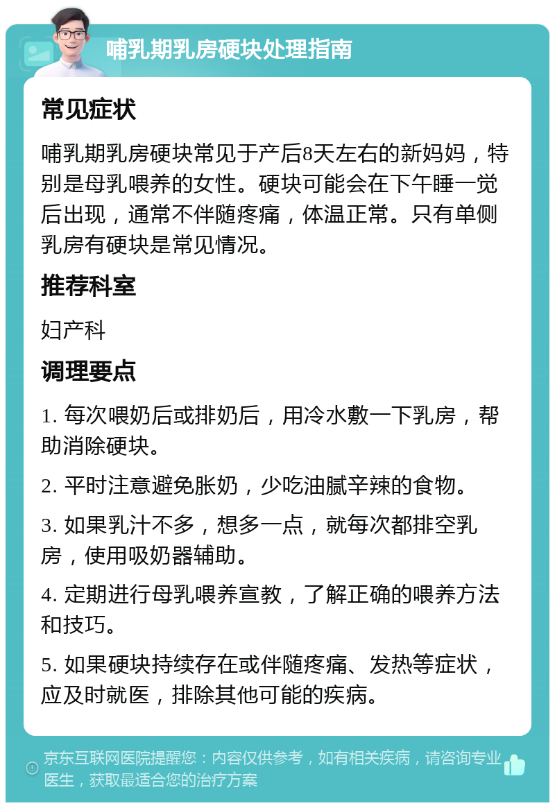 哺乳期乳房硬块处理指南 常见症状 哺乳期乳房硬块常见于产后8天左右的新妈妈，特别是母乳喂养的女性。硬块可能会在下午睡一觉后出现，通常不伴随疼痛，体温正常。只有单侧乳房有硬块是常见情况。 推荐科室 妇产科 调理要点 1. 每次喂奶后或排奶后，用冷水敷一下乳房，帮助消除硬块。 2. 平时注意避免胀奶，少吃油腻辛辣的食物。 3. 如果乳汁不多，想多一点，就每次都排空乳房，使用吸奶器辅助。 4. 定期进行母乳喂养宣教，了解正确的喂养方法和技巧。 5. 如果硬块持续存在或伴随疼痛、发热等症状，应及时就医，排除其他可能的疾病。