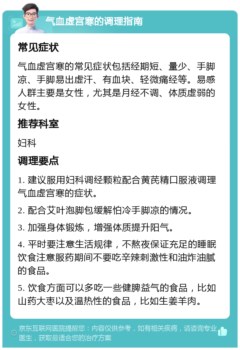 气血虚宫寒的调理指南 常见症状 气血虚宫寒的常见症状包括经期短、量少、手脚凉、手脚易出虚汗、有血块、轻微痛经等。易感人群主要是女性，尤其是月经不调、体质虚弱的女性。 推荐科室 妇科 调理要点 1. 建议服用妇科调经颗粒配合黄芪精口服液调理气血虚宫寒的症状。 2. 配合艾叶泡脚包缓解怕冷手脚凉的情况。 3. 加强身体锻炼，增强体质提升阳气。 4. 平时要注意生活规律，不熬夜保证充足的睡眠饮食注意服药期间不要吃辛辣刺激性和油炸油腻的食品。 5. 饮食方面可以多吃一些健脾益气的食品，比如山药大枣以及温热性的食品，比如生姜羊肉。