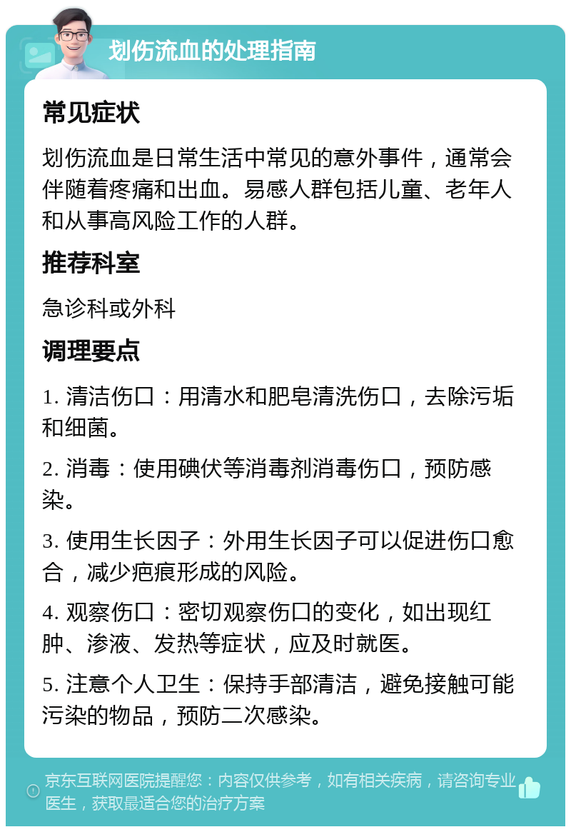 划伤流血的处理指南 常见症状 划伤流血是日常生活中常见的意外事件，通常会伴随着疼痛和出血。易感人群包括儿童、老年人和从事高风险工作的人群。 推荐科室 急诊科或外科 调理要点 1. 清洁伤口：用清水和肥皂清洗伤口，去除污垢和细菌。 2. 消毒：使用碘伏等消毒剂消毒伤口，预防感染。 3. 使用生长因子：外用生长因子可以促进伤口愈合，减少疤痕形成的风险。 4. 观察伤口：密切观察伤口的变化，如出现红肿、渗液、发热等症状，应及时就医。 5. 注意个人卫生：保持手部清洁，避免接触可能污染的物品，预防二次感染。