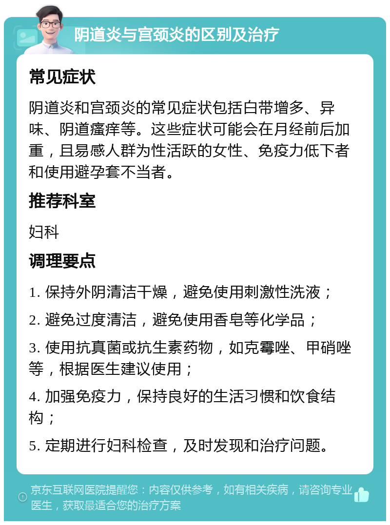 阴道炎与宫颈炎的区别及治疗 常见症状 阴道炎和宫颈炎的常见症状包括白带增多、异味、阴道瘙痒等。这些症状可能会在月经前后加重，且易感人群为性活跃的女性、免疫力低下者和使用避孕套不当者。 推荐科室 妇科 调理要点 1. 保持外阴清洁干燥，避免使用刺激性洗液； 2. 避免过度清洁，避免使用香皂等化学品； 3. 使用抗真菌或抗生素药物，如克霉唑、甲硝唑等，根据医生建议使用； 4. 加强免疫力，保持良好的生活习惯和饮食结构； 5. 定期进行妇科检查，及时发现和治疗问题。