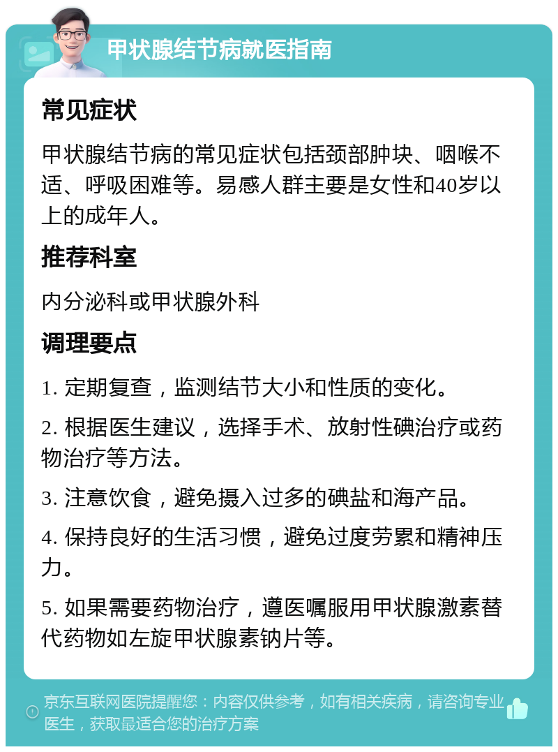 甲状腺结节病就医指南 常见症状 甲状腺结节病的常见症状包括颈部肿块、咽喉不适、呼吸困难等。易感人群主要是女性和40岁以上的成年人。 推荐科室 内分泌科或甲状腺外科 调理要点 1. 定期复查，监测结节大小和性质的变化。 2. 根据医生建议，选择手术、放射性碘治疗或药物治疗等方法。 3. 注意饮食，避免摄入过多的碘盐和海产品。 4. 保持良好的生活习惯，避免过度劳累和精神压力。 5. 如果需要药物治疗，遵医嘱服用甲状腺激素替代药物如左旋甲状腺素钠片等。