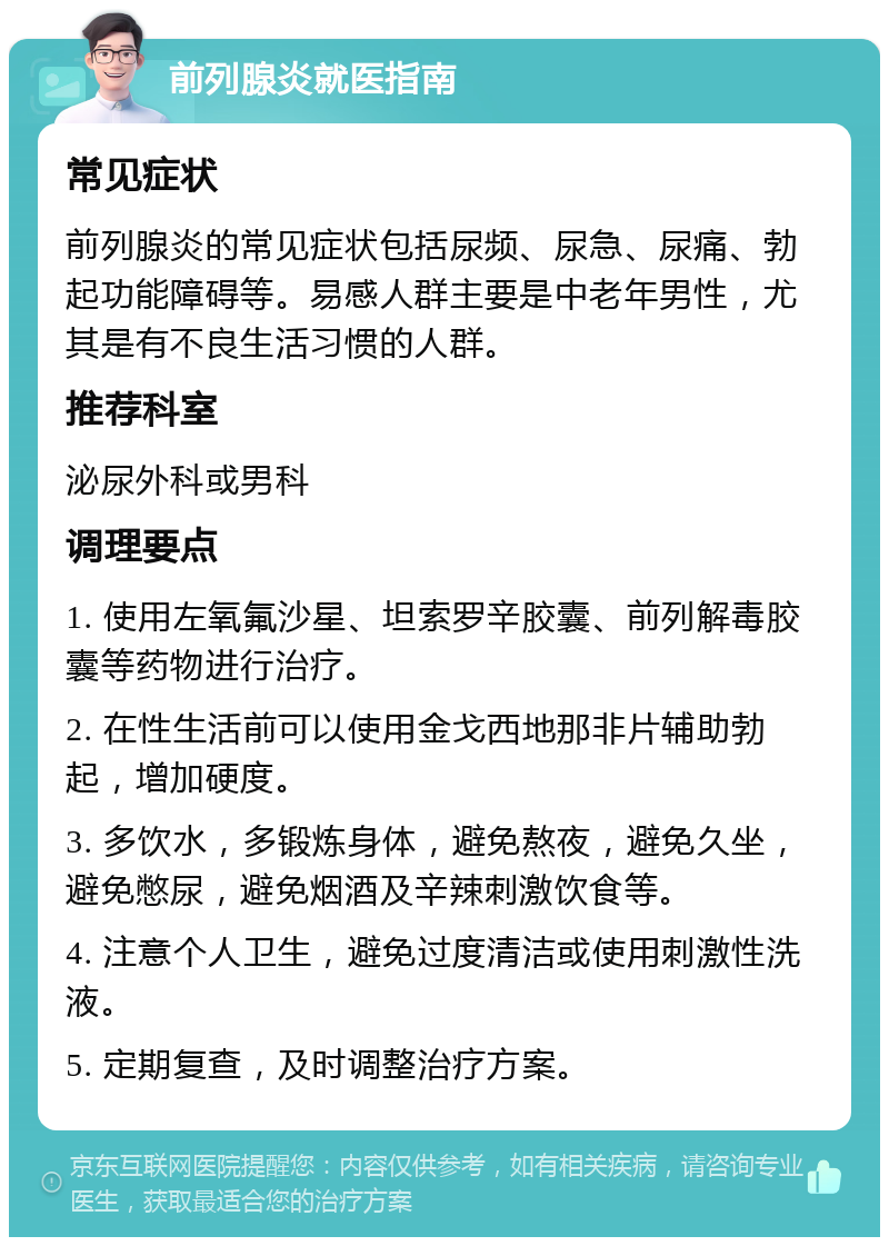 前列腺炎就医指南 常见症状 前列腺炎的常见症状包括尿频、尿急、尿痛、勃起功能障碍等。易感人群主要是中老年男性，尤其是有不良生活习惯的人群。 推荐科室 泌尿外科或男科 调理要点 1. 使用左氧氟沙星、坦索罗辛胶囊、前列解毒胶囊等药物进行治疗。 2. 在性生活前可以使用金戈西地那非片辅助勃起，增加硬度。 3. 多饮水，多锻炼身体，避免熬夜，避免久坐，避免憋尿，避免烟酒及辛辣刺激饮食等。 4. 注意个人卫生，避免过度清洁或使用刺激性洗液。 5. 定期复查，及时调整治疗方案。