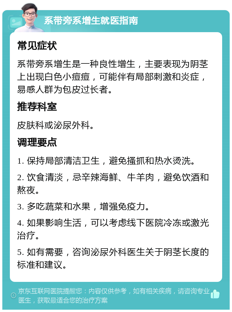 系带旁系增生就医指南 常见症状 系带旁系增生是一种良性增生，主要表现为阴茎上出现白色小痘痘，可能伴有局部刺激和炎症，易感人群为包皮过长者。 推荐科室 皮肤科或泌尿外科。 调理要点 1. 保持局部清洁卫生，避免搔抓和热水烫洗。 2. 饮食清淡，忌辛辣海鲜、牛羊肉，避免饮酒和熬夜。 3. 多吃蔬菜和水果，增强免疫力。 4. 如果影响生活，可以考虑线下医院冷冻或激光治疗。 5. 如有需要，咨询泌尿外科医生关于阴茎长度的标准和建议。