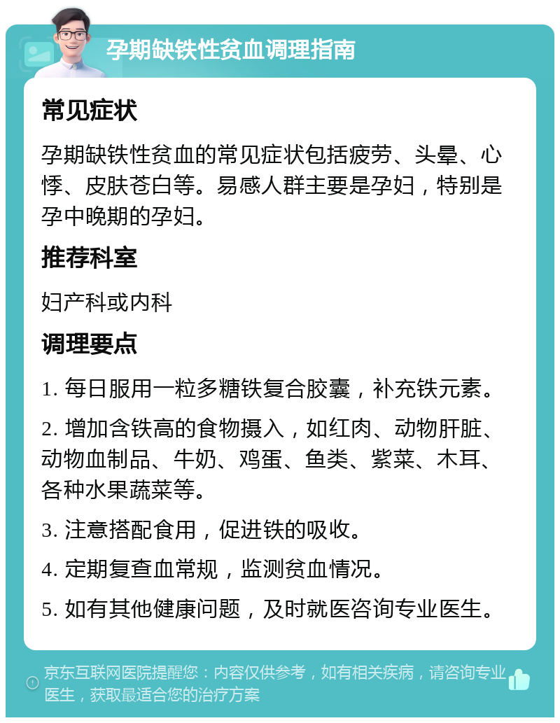 孕期缺铁性贫血调理指南 常见症状 孕期缺铁性贫血的常见症状包括疲劳、头晕、心悸、皮肤苍白等。易感人群主要是孕妇，特别是孕中晚期的孕妇。 推荐科室 妇产科或内科 调理要点 1. 每日服用一粒多糖铁复合胶囊，补充铁元素。 2. 增加含铁高的食物摄入，如红肉、动物肝脏、动物血制品、牛奶、鸡蛋、鱼类、紫菜、木耳、各种水果蔬菜等。 3. 注意搭配食用，促进铁的吸收。 4. 定期复查血常规，监测贫血情况。 5. 如有其他健康问题，及时就医咨询专业医生。