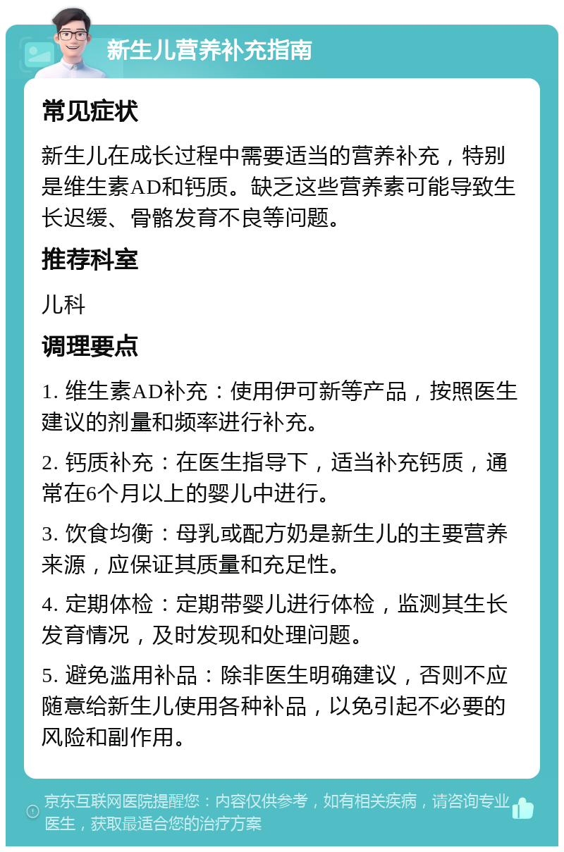 新生儿营养补充指南 常见症状 新生儿在成长过程中需要适当的营养补充，特别是维生素AD和钙质。缺乏这些营养素可能导致生长迟缓、骨骼发育不良等问题。 推荐科室 儿科 调理要点 1. 维生素AD补充：使用伊可新等产品，按照医生建议的剂量和频率进行补充。 2. 钙质补充：在医生指导下，适当补充钙质，通常在6个月以上的婴儿中进行。 3. 饮食均衡：母乳或配方奶是新生儿的主要营养来源，应保证其质量和充足性。 4. 定期体检：定期带婴儿进行体检，监测其生长发育情况，及时发现和处理问题。 5. 避免滥用补品：除非医生明确建议，否则不应随意给新生儿使用各种补品，以免引起不必要的风险和副作用。