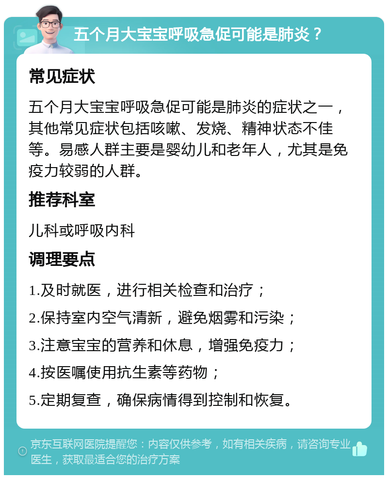 五个月大宝宝呼吸急促可能是肺炎？ 常见症状 五个月大宝宝呼吸急促可能是肺炎的症状之一，其他常见症状包括咳嗽、发烧、精神状态不佳等。易感人群主要是婴幼儿和老年人，尤其是免疫力较弱的人群。 推荐科室 儿科或呼吸内科 调理要点 1.及时就医，进行相关检查和治疗； 2.保持室内空气清新，避免烟雾和污染； 3.注意宝宝的营养和休息，增强免疫力； 4.按医嘱使用抗生素等药物； 5.定期复查，确保病情得到控制和恢复。