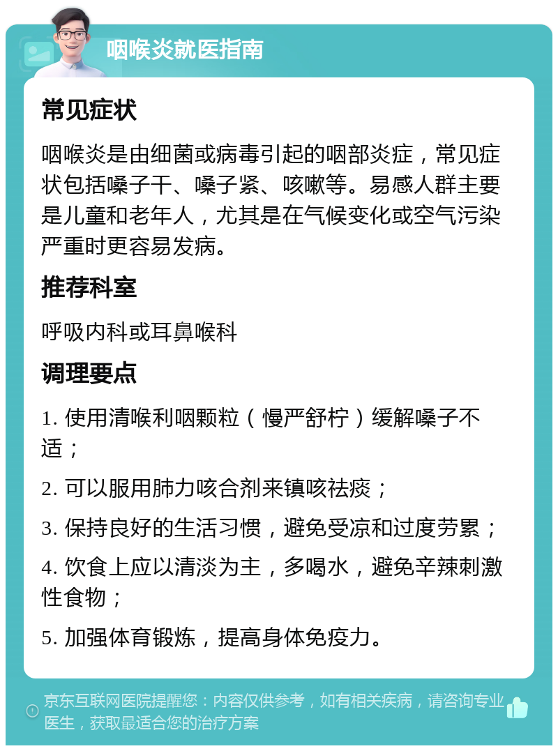 咽喉炎就医指南 常见症状 咽喉炎是由细菌或病毒引起的咽部炎症，常见症状包括嗓子干、嗓子紧、咳嗽等。易感人群主要是儿童和老年人，尤其是在气候变化或空气污染严重时更容易发病。 推荐科室 呼吸内科或耳鼻喉科 调理要点 1. 使用清喉利咽颗粒（慢严舒柠）缓解嗓子不适； 2. 可以服用肺力咳合剂来镇咳祛痰； 3. 保持良好的生活习惯，避免受凉和过度劳累； 4. 饮食上应以清淡为主，多喝水，避免辛辣刺激性食物； 5. 加强体育锻炼，提高身体免疫力。