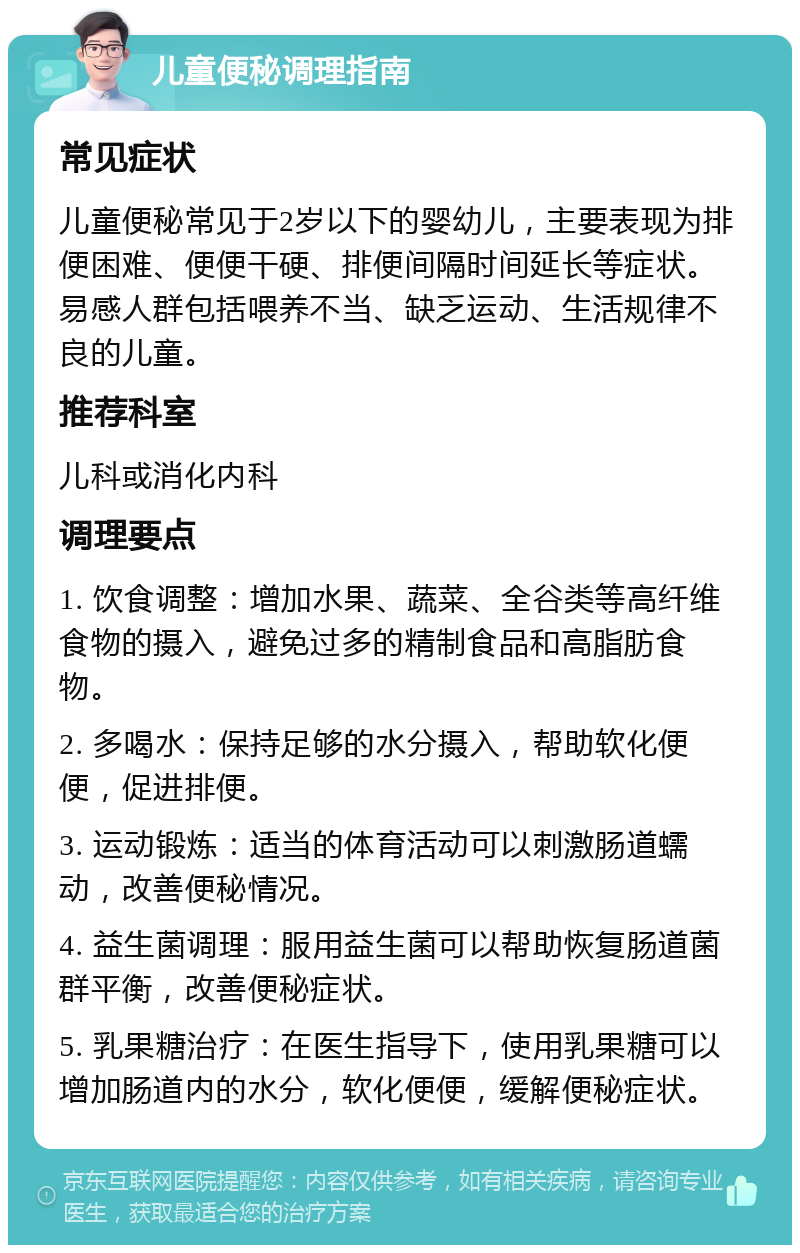 儿童便秘调理指南 常见症状 儿童便秘常见于2岁以下的婴幼儿，主要表现为排便困难、便便干硬、排便间隔时间延长等症状。易感人群包括喂养不当、缺乏运动、生活规律不良的儿童。 推荐科室 儿科或消化内科 调理要点 1. 饮食调整：增加水果、蔬菜、全谷类等高纤维食物的摄入，避免过多的精制食品和高脂肪食物。 2. 多喝水：保持足够的水分摄入，帮助软化便便，促进排便。 3. 运动锻炼：适当的体育活动可以刺激肠道蠕动，改善便秘情况。 4. 益生菌调理：服用益生菌可以帮助恢复肠道菌群平衡，改善便秘症状。 5. 乳果糖治疗：在医生指导下，使用乳果糖可以增加肠道内的水分，软化便便，缓解便秘症状。