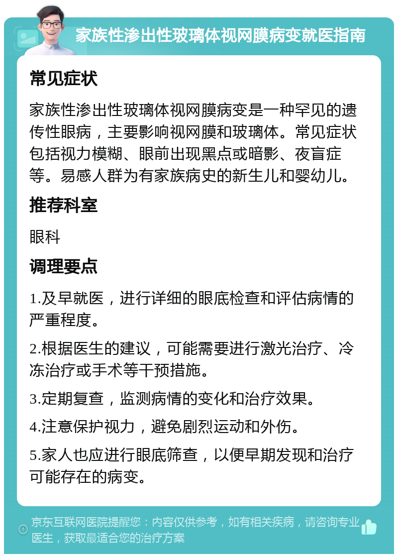 家族性渗出性玻璃体视网膜病变就医指南 常见症状 家族性渗出性玻璃体视网膜病变是一种罕见的遗传性眼病，主要影响视网膜和玻璃体。常见症状包括视力模糊、眼前出现黑点或暗影、夜盲症等。易感人群为有家族病史的新生儿和婴幼儿。 推荐科室 眼科 调理要点 1.及早就医，进行详细的眼底检查和评估病情的严重程度。 2.根据医生的建议，可能需要进行激光治疗、冷冻治疗或手术等干预措施。 3.定期复查，监测病情的变化和治疗效果。 4.注意保护视力，避免剧烈运动和外伤。 5.家人也应进行眼底筛查，以便早期发现和治疗可能存在的病变。