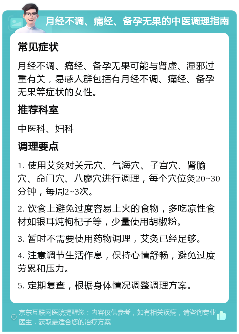 月经不调、痛经、备孕无果的中医调理指南 常见症状 月经不调、痛经、备孕无果可能与肾虚、湿邪过重有关，易感人群包括有月经不调、痛经、备孕无果等症状的女性。 推荐科室 中医科、妇科 调理要点 1. 使用艾灸对关元穴、气海穴、子宫穴、肾腧穴、命门穴、八廖穴进行调理，每个穴位灸20~30分钟，每周2~3次。 2. 饮食上避免过度容易上火的食物，多吃凉性食材如银耳炖枸杞子等，少量使用胡椒粉。 3. 暂时不需要使用药物调理，艾灸已经足够。 4. 注意调节生活作息，保持心情舒畅，避免过度劳累和压力。 5. 定期复查，根据身体情况调整调理方案。