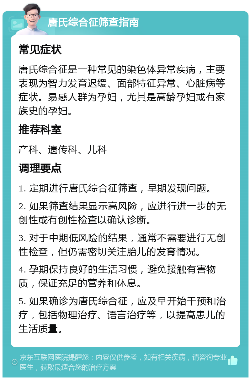 唐氏综合征筛查指南 常见症状 唐氏综合征是一种常见的染色体异常疾病，主要表现为智力发育迟缓、面部特征异常、心脏病等症状。易感人群为孕妇，尤其是高龄孕妇或有家族史的孕妇。 推荐科室 产科、遗传科、儿科 调理要点 1. 定期进行唐氏综合征筛查，早期发现问题。 2. 如果筛查结果显示高风险，应进行进一步的无创性或有创性检查以确认诊断。 3. 对于中期低风险的结果，通常不需要进行无创性检查，但仍需密切关注胎儿的发育情况。 4. 孕期保持良好的生活习惯，避免接触有害物质，保证充足的营养和休息。 5. 如果确诊为唐氏综合征，应及早开始干预和治疗，包括物理治疗、语言治疗等，以提高患儿的生活质量。