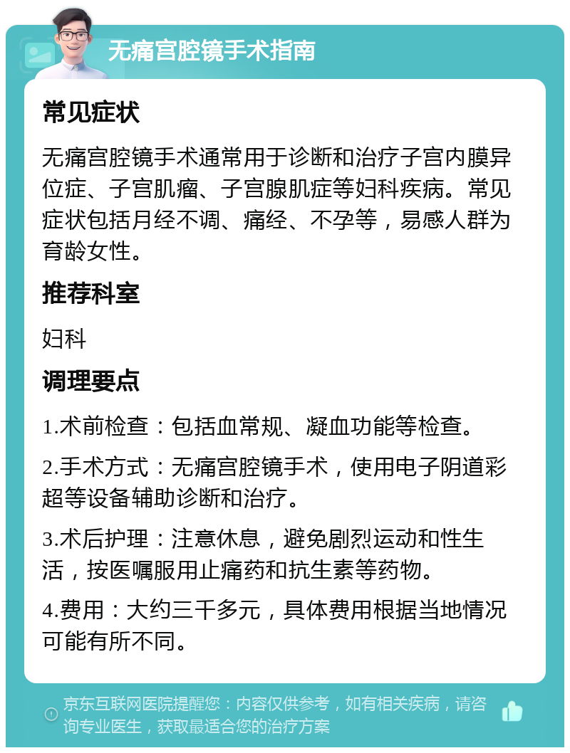 无痛宫腔镜手术指南 常见症状 无痛宫腔镜手术通常用于诊断和治疗子宫内膜异位症、子宫肌瘤、子宫腺肌症等妇科疾病。常见症状包括月经不调、痛经、不孕等，易感人群为育龄女性。 推荐科室 妇科 调理要点 1.术前检查：包括血常规、凝血功能等检查。 2.手术方式：无痛宫腔镜手术，使用电子阴道彩超等设备辅助诊断和治疗。 3.术后护理：注意休息，避免剧烈运动和性生活，按医嘱服用止痛药和抗生素等药物。 4.费用：大约三千多元，具体费用根据当地情况可能有所不同。