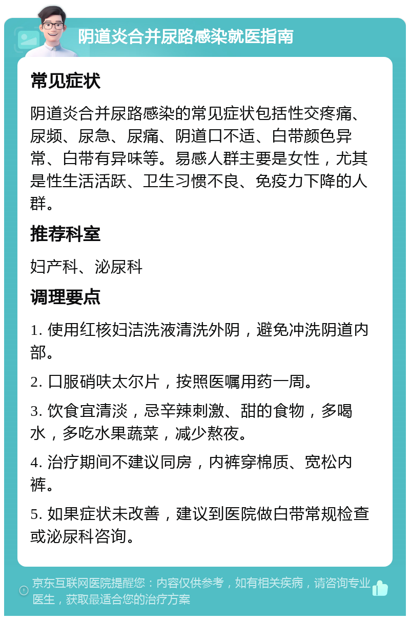 阴道炎合并尿路感染就医指南 常见症状 阴道炎合并尿路感染的常见症状包括性交疼痛、尿频、尿急、尿痛、阴道口不适、白带颜色异常、白带有异味等。易感人群主要是女性，尤其是性生活活跃、卫生习惯不良、免疫力下降的人群。 推荐科室 妇产科、泌尿科 调理要点 1. 使用红核妇洁洗液清洗外阴，避免冲洗阴道内部。 2. 口服硝呋太尔片，按照医嘱用药一周。 3. 饮食宜清淡，忌辛辣刺激、甜的食物，多喝水，多吃水果蔬菜，减少熬夜。 4. 治疗期间不建议同房，内裤穿棉质、宽松内裤。 5. 如果症状未改善，建议到医院做白带常规检查或泌尿科咨询。