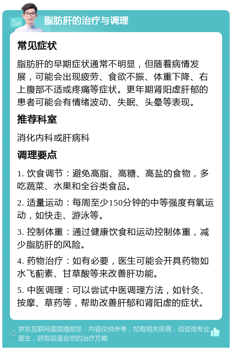 脂肪肝的治疗与调理 常见症状 脂肪肝的早期症状通常不明显，但随着病情发展，可能会出现疲劳、食欲不振、体重下降、右上腹部不适或疼痛等症状。更年期肾阳虚肝郁的患者可能会有情绪波动、失眠、头晕等表现。 推荐科室 消化内科或肝病科 调理要点 1. 饮食调节：避免高脂、高糖、高盐的食物，多吃蔬菜、水果和全谷类食品。 2. 适量运动：每周至少150分钟的中等强度有氧运动，如快走、游泳等。 3. 控制体重：通过健康饮食和运动控制体重，减少脂肪肝的风险。 4. 药物治疗：如有必要，医生可能会开具药物如水飞蓟素、甘草酸等来改善肝功能。 5. 中医调理：可以尝试中医调理方法，如针灸、按摩、草药等，帮助改善肝郁和肾阳虚的症状。