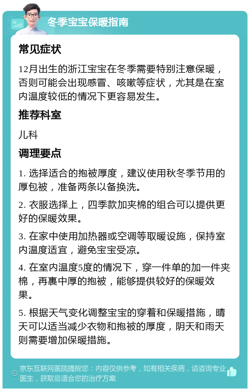 冬季宝宝保暖指南 常见症状 12月出生的浙江宝宝在冬季需要特别注意保暖，否则可能会出现感冒、咳嗽等症状，尤其是在室内温度较低的情况下更容易发生。 推荐科室 儿科 调理要点 1. 选择适合的抱被厚度，建议使用秋冬季节用的厚包被，准备两条以备换洗。 2. 衣服选择上，四季款加夹棉的组合可以提供更好的保暖效果。 3. 在家中使用加热器或空调等取暖设施，保持室内温度适宜，避免宝宝受凉。 4. 在室内温度5度的情况下，穿一件单的加一件夹棉，再裹中厚的抱被，能够提供较好的保暖效果。 5. 根据天气变化调整宝宝的穿着和保暖措施，晴天可以适当减少衣物和抱被的厚度，阴天和雨天则需要增加保暖措施。