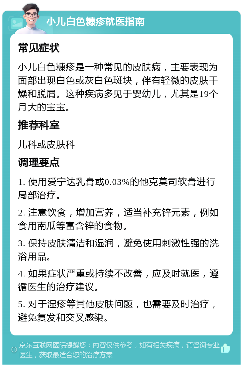 小儿白色糠疹就医指南 常见症状 小儿白色糠疹是一种常见的皮肤病，主要表现为面部出现白色或灰白色斑块，伴有轻微的皮肤干燥和脱屑。这种疾病多见于婴幼儿，尤其是19个月大的宝宝。 推荐科室 儿科或皮肤科 调理要点 1. 使用爱宁达乳膏或0.03%的他克莫司软膏进行局部治疗。 2. 注意饮食，增加营养，适当补充锌元素，例如食用南瓜等富含锌的食物。 3. 保持皮肤清洁和湿润，避免使用刺激性强的洗浴用品。 4. 如果症状严重或持续不改善，应及时就医，遵循医生的治疗建议。 5. 对于湿疹等其他皮肤问题，也需要及时治疗，避免复发和交叉感染。