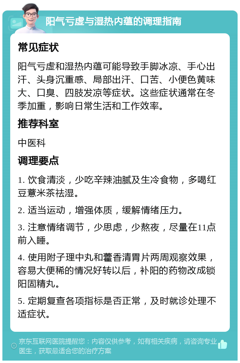 阳气亏虚与湿热内蕴的调理指南 常见症状 阳气亏虚和湿热内蕴可能导致手脚冰凉、手心出汗、头身沉重感、局部出汗、口苦、小便色黄味大、口臭、四肢发凉等症状。这些症状通常在冬季加重，影响日常生活和工作效率。 推荐科室 中医科 调理要点 1. 饮食清淡，少吃辛辣油腻及生冷食物，多喝红豆薏米茶祛湿。 2. 适当运动，增强体质，缓解情绪压力。 3. 注意情绪调节，少思虑，少熬夜，尽量在11点前入睡。 4. 使用附子理中丸和藿香清胃片两周观察效果，容易大便稀的情况好转以后，补阳的药物改成锁阳固精丸。 5. 定期复查各项指标是否正常，及时就诊处理不适症状。