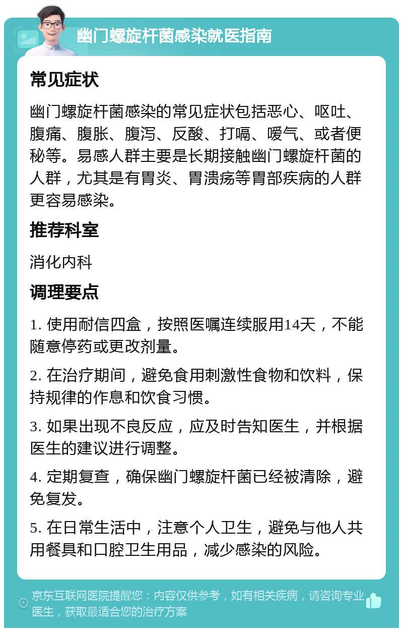 幽门螺旋杆菌感染就医指南 常见症状 幽门螺旋杆菌感染的常见症状包括恶心、呕吐、腹痛、腹胀、腹泻、反酸、打嗝、嗳气、或者便秘等。易感人群主要是长期接触幽门螺旋杆菌的人群，尤其是有胃炎、胃溃疡等胃部疾病的人群更容易感染。 推荐科室 消化内科 调理要点 1. 使用耐信四盒，按照医嘱连续服用14天，不能随意停药或更改剂量。 2. 在治疗期间，避免食用刺激性食物和饮料，保持规律的作息和饮食习惯。 3. 如果出现不良反应，应及时告知医生，并根据医生的建议进行调整。 4. 定期复查，确保幽门螺旋杆菌已经被清除，避免复发。 5. 在日常生活中，注意个人卫生，避免与他人共用餐具和口腔卫生用品，减少感染的风险。