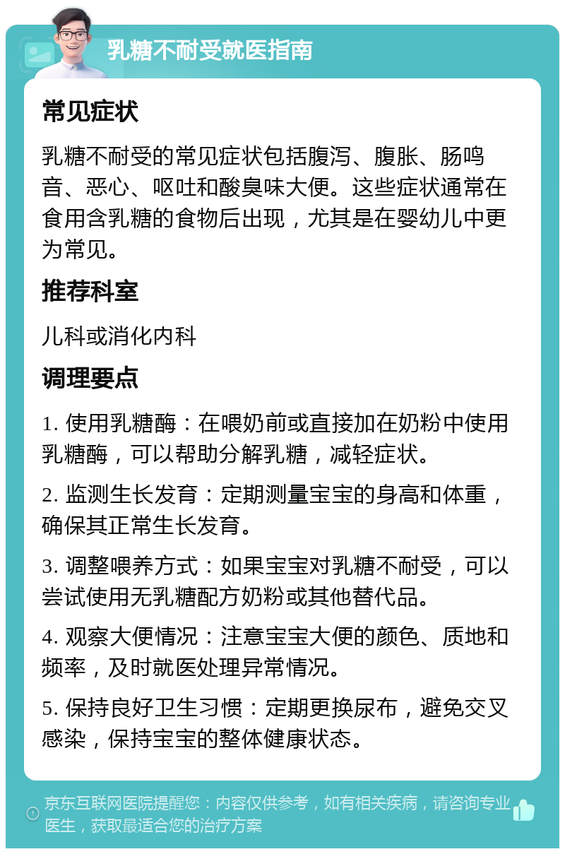 乳糖不耐受就医指南 常见症状 乳糖不耐受的常见症状包括腹泻、腹胀、肠鸣音、恶心、呕吐和酸臭味大便。这些症状通常在食用含乳糖的食物后出现，尤其是在婴幼儿中更为常见。 推荐科室 儿科或消化内科 调理要点 1. 使用乳糖酶：在喂奶前或直接加在奶粉中使用乳糖酶，可以帮助分解乳糖，减轻症状。 2. 监测生长发育：定期测量宝宝的身高和体重，确保其正常生长发育。 3. 调整喂养方式：如果宝宝对乳糖不耐受，可以尝试使用无乳糖配方奶粉或其他替代品。 4. 观察大便情况：注意宝宝大便的颜色、质地和频率，及时就医处理异常情况。 5. 保持良好卫生习惯：定期更换尿布，避免交叉感染，保持宝宝的整体健康状态。