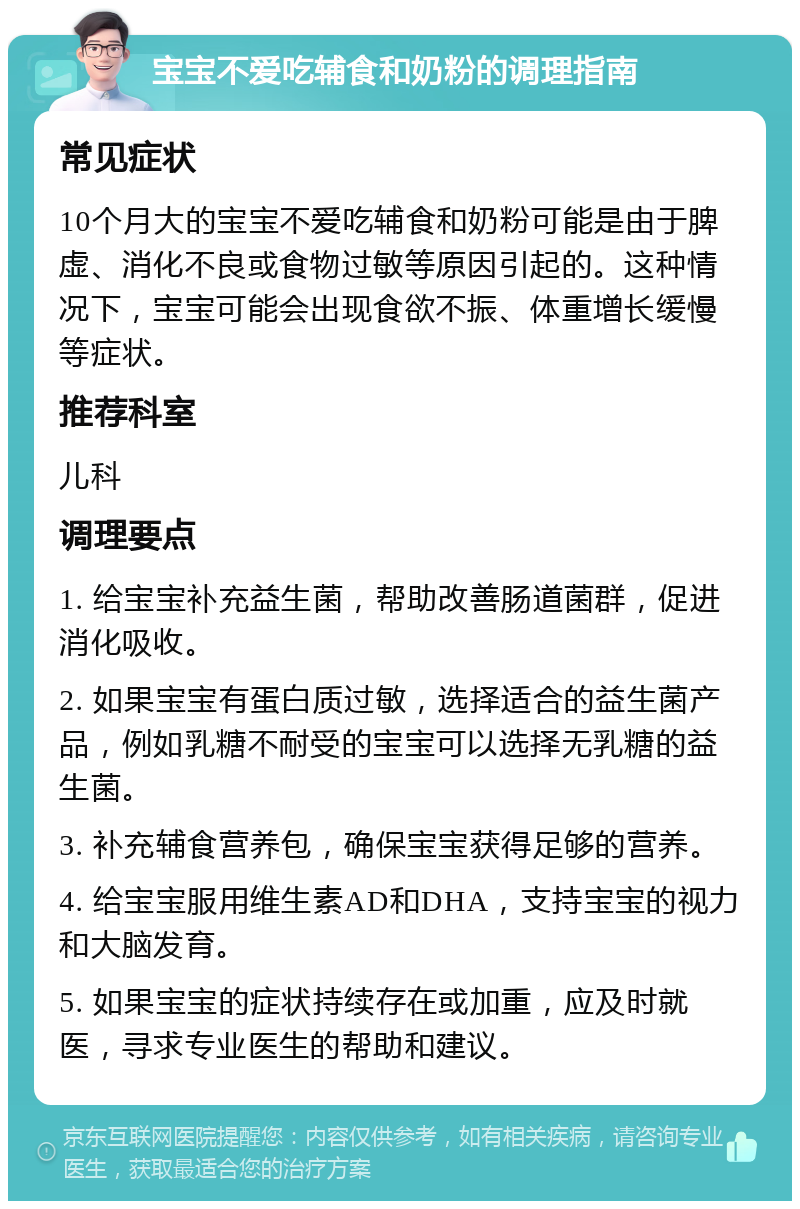 宝宝不爱吃辅食和奶粉的调理指南 常见症状 10个月大的宝宝不爱吃辅食和奶粉可能是由于脾虚、消化不良或食物过敏等原因引起的。这种情况下，宝宝可能会出现食欲不振、体重增长缓慢等症状。 推荐科室 儿科 调理要点 1. 给宝宝补充益生菌，帮助改善肠道菌群，促进消化吸收。 2. 如果宝宝有蛋白质过敏，选择适合的益生菌产品，例如乳糖不耐受的宝宝可以选择无乳糖的益生菌。 3. 补充辅食营养包，确保宝宝获得足够的营养。 4. 给宝宝服用维生素AD和DHA，支持宝宝的视力和大脑发育。 5. 如果宝宝的症状持续存在或加重，应及时就医，寻求专业医生的帮助和建议。