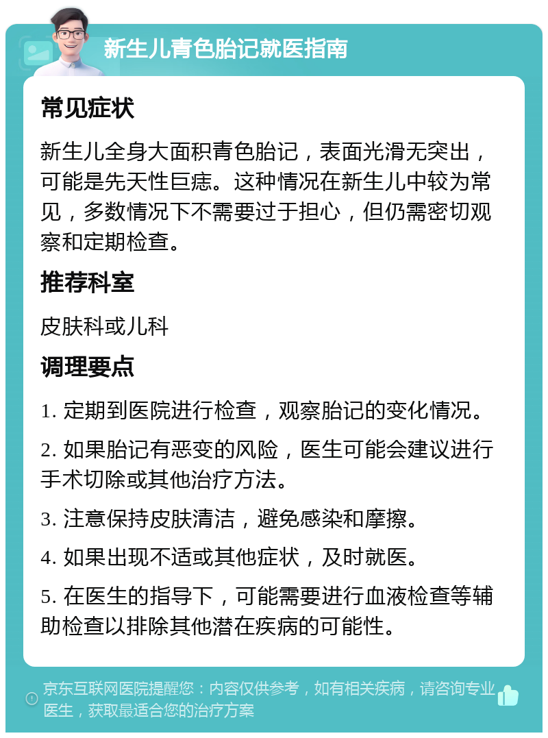 新生儿青色胎记就医指南 常见症状 新生儿全身大面积青色胎记，表面光滑无突出，可能是先天性巨痣。这种情况在新生儿中较为常见，多数情况下不需要过于担心，但仍需密切观察和定期检查。 推荐科室 皮肤科或儿科 调理要点 1. 定期到医院进行检查，观察胎记的变化情况。 2. 如果胎记有恶变的风险，医生可能会建议进行手术切除或其他治疗方法。 3. 注意保持皮肤清洁，避免感染和摩擦。 4. 如果出现不适或其他症状，及时就医。 5. 在医生的指导下，可能需要进行血液检查等辅助检查以排除其他潜在疾病的可能性。