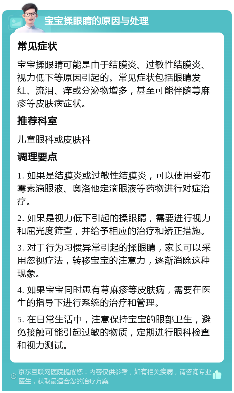 宝宝揉眼睛的原因与处理 常见症状 宝宝揉眼睛可能是由于结膜炎、过敏性结膜炎、视力低下等原因引起的。常见症状包括眼睛发红、流泪、痒或分泌物增多，甚至可能伴随荨麻疹等皮肤病症状。 推荐科室 儿童眼科或皮肤科 调理要点 1. 如果是结膜炎或过敏性结膜炎，可以使用妥布霉素滴眼液、奥洛他定滴眼液等药物进行对症治疗。 2. 如果是视力低下引起的揉眼睛，需要进行视力和屈光度筛查，并给予相应的治疗和矫正措施。 3. 对于行为习惯异常引起的揉眼睛，家长可以采用忽视疗法，转移宝宝的注意力，逐渐消除这种现象。 4. 如果宝宝同时患有荨麻疹等皮肤病，需要在医生的指导下进行系统的治疗和管理。 5. 在日常生活中，注意保持宝宝的眼部卫生，避免接触可能引起过敏的物质，定期进行眼科检查和视力测试。