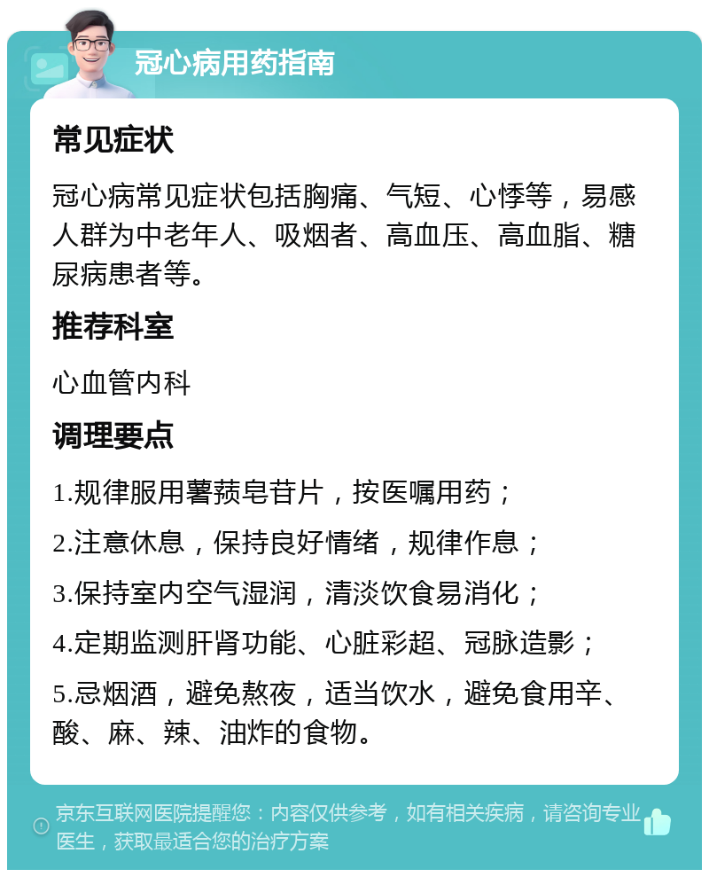 冠心病用药指南 常见症状 冠心病常见症状包括胸痛、气短、心悸等，易感人群为中老年人、吸烟者、高血压、高血脂、糖尿病患者等。 推荐科室 心血管内科 调理要点 1.规律服用薯蓣皂苷片，按医嘱用药； 2.注意休息，保持良好情绪，规律作息； 3.保持室内空气湿润，清淡饮食易消化； 4.定期监测肝肾功能、心脏彩超、冠脉造影； 5.忌烟酒，避免熬夜，适当饮水，避免食用辛、酸、麻、辣、油炸的食物。