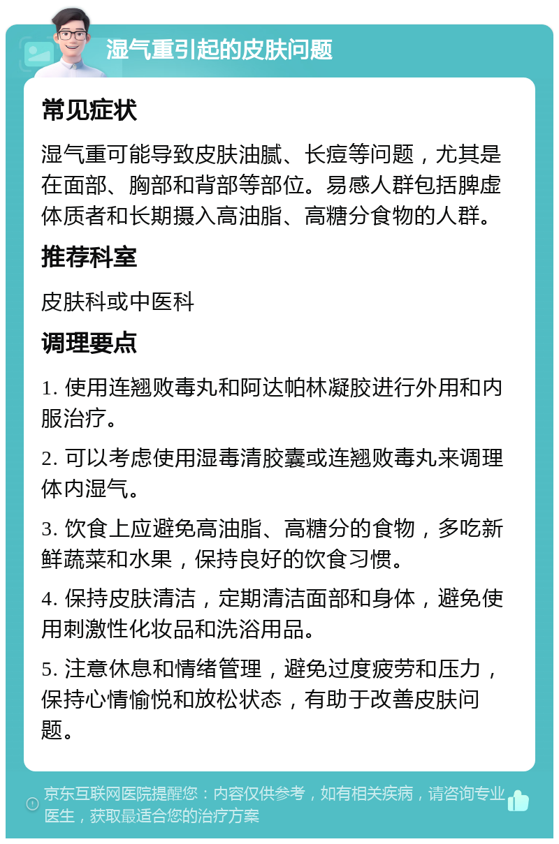 湿气重引起的皮肤问题 常见症状 湿气重可能导致皮肤油腻、长痘等问题，尤其是在面部、胸部和背部等部位。易感人群包括脾虚体质者和长期摄入高油脂、高糖分食物的人群。 推荐科室 皮肤科或中医科 调理要点 1. 使用连翘败毒丸和阿达帕林凝胶进行外用和内服治疗。 2. 可以考虑使用湿毒清胶囊或连翘败毒丸来调理体内湿气。 3. 饮食上应避免高油脂、高糖分的食物，多吃新鲜蔬菜和水果，保持良好的饮食习惯。 4. 保持皮肤清洁，定期清洁面部和身体，避免使用刺激性化妆品和洗浴用品。 5. 注意休息和情绪管理，避免过度疲劳和压力，保持心情愉悦和放松状态，有助于改善皮肤问题。