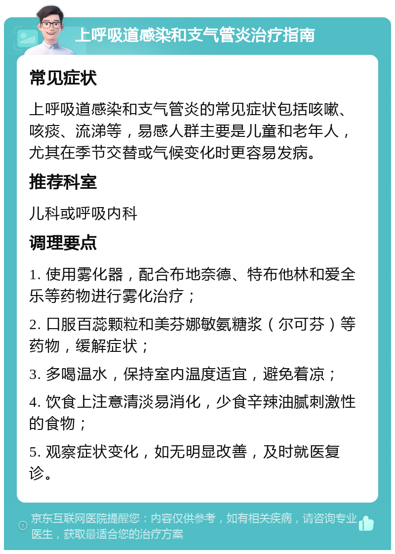 上呼吸道感染和支气管炎治疗指南 常见症状 上呼吸道感染和支气管炎的常见症状包括咳嗽、咳痰、流涕等，易感人群主要是儿童和老年人，尤其在季节交替或气候变化时更容易发病。 推荐科室 儿科或呼吸内科 调理要点 1. 使用雾化器，配合布地奈德、特布他林和爱全乐等药物进行雾化治疗； 2. 口服百蕊颗粒和美芬娜敏氨糖浆（尔可芬）等药物，缓解症状； 3. 多喝温水，保持室内温度适宜，避免着凉； 4. 饮食上注意清淡易消化，少食辛辣油腻刺激性的食物； 5. 观察症状变化，如无明显改善，及时就医复诊。