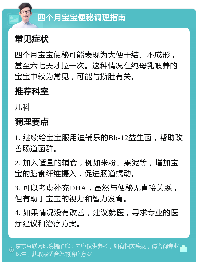 四个月宝宝便秘调理指南 常见症状 四个月宝宝便秘可能表现为大便干结、不成形，甚至六七天才拉一次。这种情况在纯母乳喂养的宝宝中较为常见，可能与攒肚有关。 推荐科室 儿科 调理要点 1. 继续给宝宝服用迪辅乐的Bb-12益生菌，帮助改善肠道菌群。 2. 加入适量的辅食，例如米粉、果泥等，增加宝宝的膳食纤维摄入，促进肠道蠕动。 3. 可以考虑补充DHA，虽然与便秘无直接关系，但有助于宝宝的视力和智力发育。 4. 如果情况没有改善，建议就医，寻求专业的医疗建议和治疗方案。