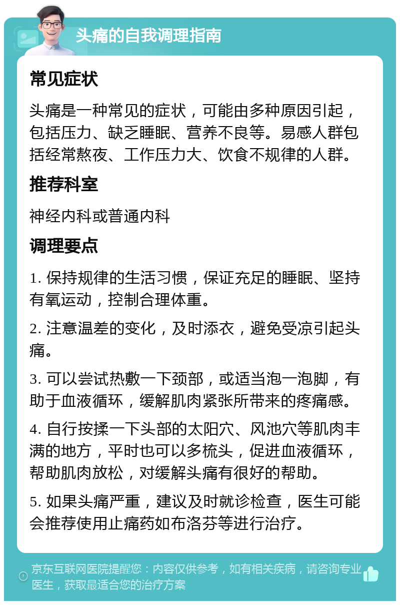 头痛的自我调理指南 常见症状 头痛是一种常见的症状，可能由多种原因引起，包括压力、缺乏睡眠、营养不良等。易感人群包括经常熬夜、工作压力大、饮食不规律的人群。 推荐科室 神经内科或普通内科 调理要点 1. 保持规律的生活习惯，保证充足的睡眠、坚持有氧运动，控制合理体重。 2. 注意温差的变化，及时添衣，避免受凉引起头痛。 3. 可以尝试热敷一下颈部，或适当泡一泡脚，有助于血液循环，缓解肌肉紧张所带来的疼痛感。 4. 自行按揉一下头部的太阳穴、风池穴等肌肉丰满的地方，平时也可以多梳头，促进血液循环，帮助肌肉放松，对缓解头痛有很好的帮助。 5. 如果头痛严重，建议及时就诊检查，医生可能会推荐使用止痛药如布洛芬等进行治疗。