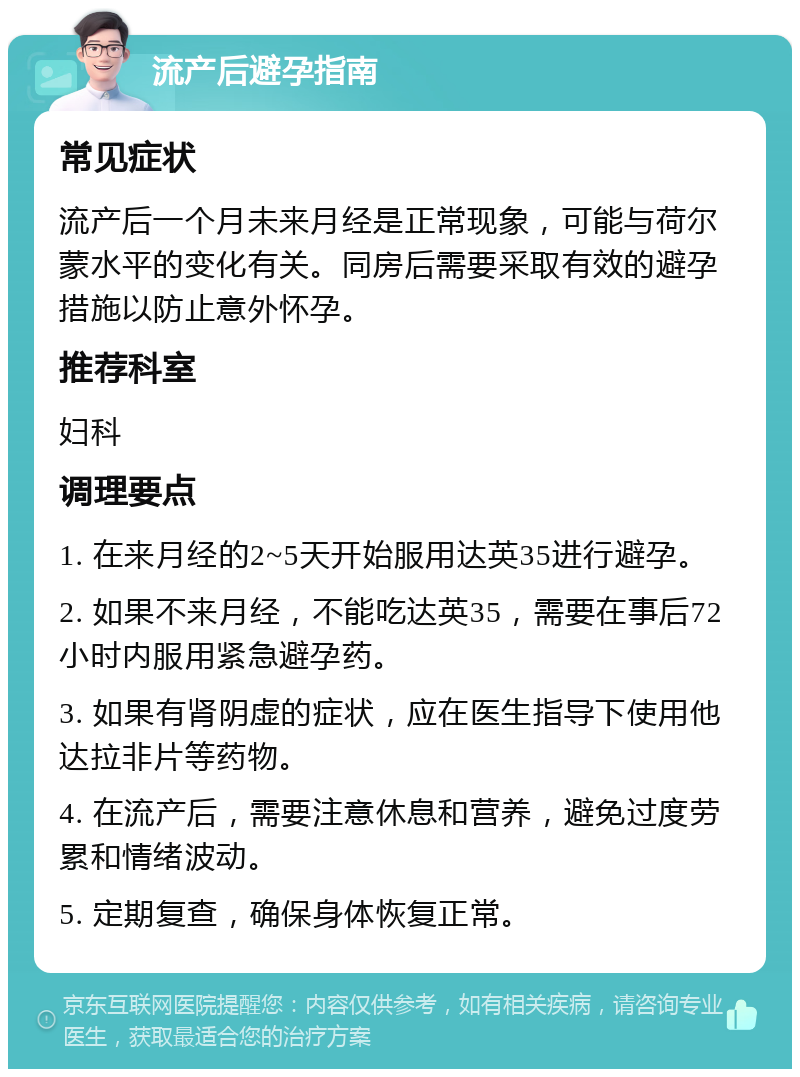 流产后避孕指南 常见症状 流产后一个月未来月经是正常现象，可能与荷尔蒙水平的变化有关。同房后需要采取有效的避孕措施以防止意外怀孕。 推荐科室 妇科 调理要点 1. 在来月经的2~5天开始服用达英35进行避孕。 2. 如果不来月经，不能吃达英35，需要在事后72小时内服用紧急避孕药。 3. 如果有肾阴虚的症状，应在医生指导下使用他达拉非片等药物。 4. 在流产后，需要注意休息和营养，避免过度劳累和情绪波动。 5. 定期复查，确保身体恢复正常。