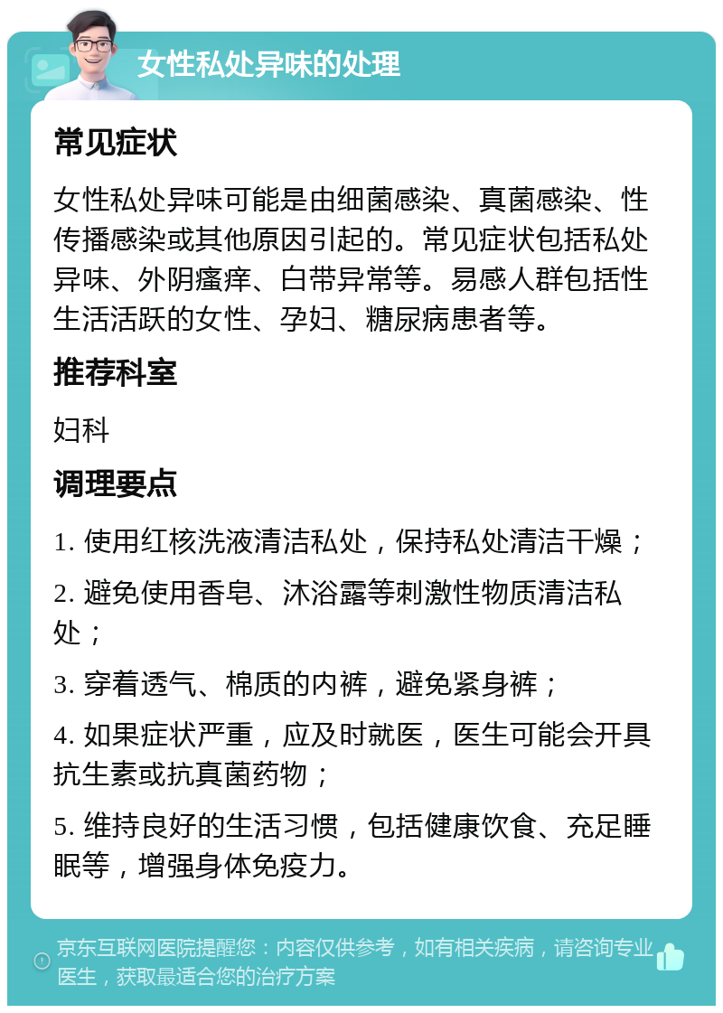 女性私处异味的处理 常见症状 女性私处异味可能是由细菌感染、真菌感染、性传播感染或其他原因引起的。常见症状包括私处异味、外阴瘙痒、白带异常等。易感人群包括性生活活跃的女性、孕妇、糖尿病患者等。 推荐科室 妇科 调理要点 1. 使用红核洗液清洁私处，保持私处清洁干燥； 2. 避免使用香皂、沐浴露等刺激性物质清洁私处； 3. 穿着透气、棉质的内裤，避免紧身裤； 4. 如果症状严重，应及时就医，医生可能会开具抗生素或抗真菌药物； 5. 维持良好的生活习惯，包括健康饮食、充足睡眠等，增强身体免疫力。