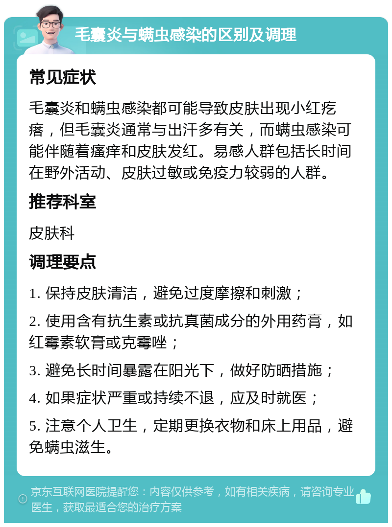 毛囊炎与螨虫感染的区别及调理 常见症状 毛囊炎和螨虫感染都可能导致皮肤出现小红疙瘩，但毛囊炎通常与出汗多有关，而螨虫感染可能伴随着瘙痒和皮肤发红。易感人群包括长时间在野外活动、皮肤过敏或免疫力较弱的人群。 推荐科室 皮肤科 调理要点 1. 保持皮肤清洁，避免过度摩擦和刺激； 2. 使用含有抗生素或抗真菌成分的外用药膏，如红霉素软膏或克霉唑； 3. 避免长时间暴露在阳光下，做好防晒措施； 4. 如果症状严重或持续不退，应及时就医； 5. 注意个人卫生，定期更换衣物和床上用品，避免螨虫滋生。