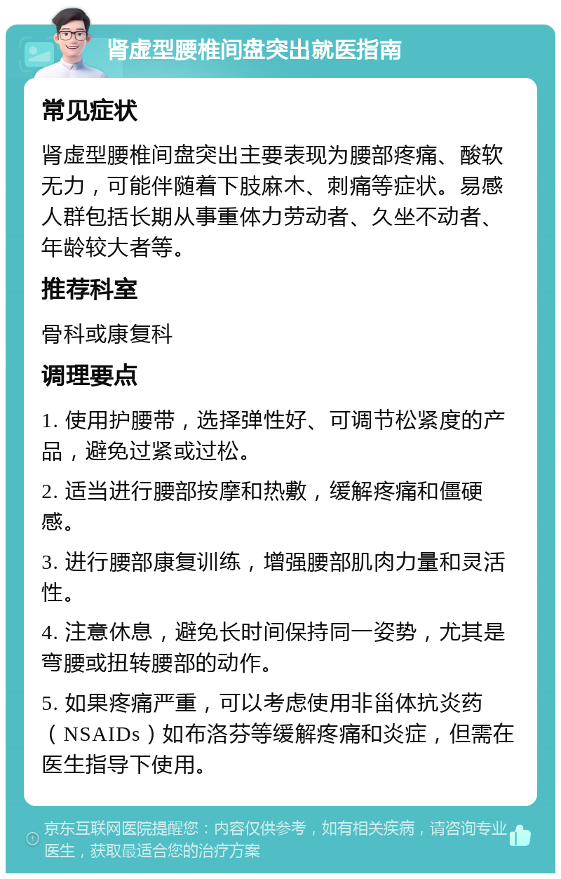 肾虚型腰椎间盘突出就医指南 常见症状 肾虚型腰椎间盘突出主要表现为腰部疼痛、酸软无力，可能伴随着下肢麻木、刺痛等症状。易感人群包括长期从事重体力劳动者、久坐不动者、年龄较大者等。 推荐科室 骨科或康复科 调理要点 1. 使用护腰带，选择弹性好、可调节松紧度的产品，避免过紧或过松。 2. 适当进行腰部按摩和热敷，缓解疼痛和僵硬感。 3. 进行腰部康复训练，增强腰部肌肉力量和灵活性。 4. 注意休息，避免长时间保持同一姿势，尤其是弯腰或扭转腰部的动作。 5. 如果疼痛严重，可以考虑使用非甾体抗炎药（NSAIDs）如布洛芬等缓解疼痛和炎症，但需在医生指导下使用。