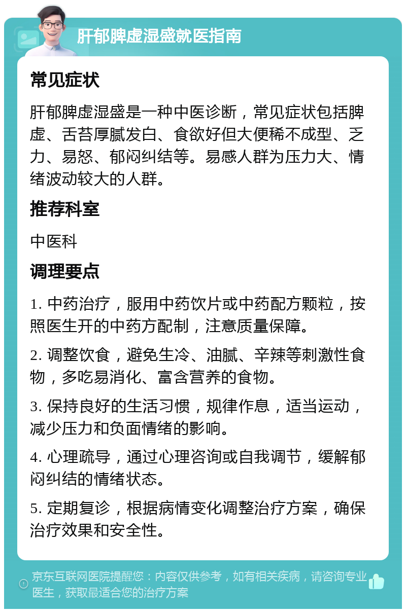 肝郁脾虚湿盛就医指南 常见症状 肝郁脾虚湿盛是一种中医诊断，常见症状包括脾虚、舌苔厚腻发白、食欲好但大便稀不成型、乏力、易怒、郁闷纠结等。易感人群为压力大、情绪波动较大的人群。 推荐科室 中医科 调理要点 1. 中药治疗，服用中药饮片或中药配方颗粒，按照医生开的中药方配制，注意质量保障。 2. 调整饮食，避免生冷、油腻、辛辣等刺激性食物，多吃易消化、富含营养的食物。 3. 保持良好的生活习惯，规律作息，适当运动，减少压力和负面情绪的影响。 4. 心理疏导，通过心理咨询或自我调节，缓解郁闷纠结的情绪状态。 5. 定期复诊，根据病情变化调整治疗方案，确保治疗效果和安全性。